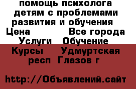 помощь психолога детям с проблемами развития и обучения › Цена ­ 1 000 - Все города Услуги » Обучение. Курсы   . Удмуртская респ.,Глазов г.